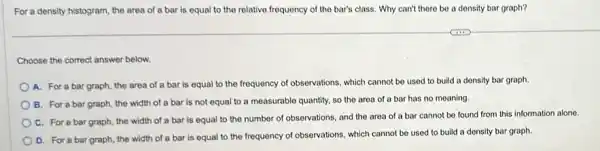 For a density histogram.the area of a bar is equal to the relative frequency of the bar's class. Why can't there be a density bar graph?
Choose the correct answer below.
A. For a bar graph the area of a bar is equal to the frequency of observations , which cannot be used to build a density bar graph.
B. For a bar graph, the width of a bar is not equal to a measurable quantity, so the area of a bar has no meaning.
C. For a bar graph, the width of a bar is equal to the number of observations, and the area of a bar cannot be found from this information alone.
D. For a bar graph, the width of a bar is equal to the frequency of observations, which cannot be used to build a density bar graph.