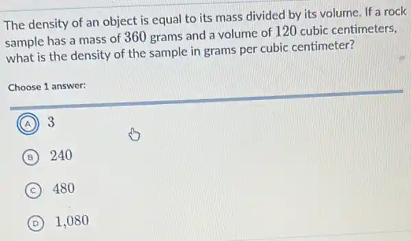 The density of an object is equal to its mass divided by its volume. If a rock
sample has a mass of 360 grams and a volume of 120 cubic centimeters,
what is the density of the sample in grams per cubic centimeter?
Choose 1 answer:
A A 3
B 240
C 480
D 1.080