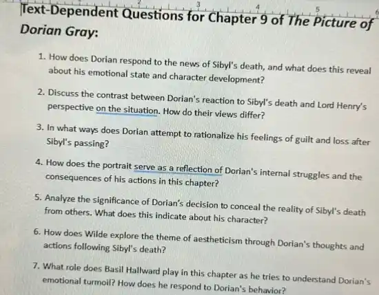 Dependent Questions for Chapter 9 of The Picture of
Dorian Gray:
1. How does Dorian respond to the news of Sibyl's death, and what does this reveal
about his emotional state and character development?
2. Discuss the contrast between Dorian's reaction to Sibyl's death and Lord Henry's
perspective on the situation How do their views differ?
3. In what ways does Dorian attempt to rationalize his feelings of guilt and loss after
Sibyl's passing?
4. How does the portrait serve as a reflection of Dorian's internal struggles and the
consequences of his actions in this chapter?
5. Analyze the significance of Dorian's decision to conceal the reality of Sibyl's death
from others. What does this indicate about his character?
6. How does Wilde explore the theme of aestheticism through Dorian's thoughts and
actions following Sibyl's death?
7. What role does Basil Hallward play in this chapter as he tries to understand Dorian's
emotional turnoil? How does he respond to Dorian's behavior?