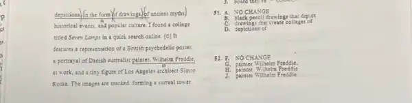 depictions. a the form of drawings.) of ancient myths)
historical events, and popular culture. I found a collage
titled Seven Lamps in a quick search online [C] It
features a representation of a British psycbedelic poster,
a portrayal of Danish surrealist painter. Wilhelm Freddle.
at work,and a tiny figure of Los Angeles architect Simon
Rodia. The images are stacked, forming a surreal tower.
board they re
51. A. NOCHANGE
drawings that depict
C. drawings that c reate collages of
52. F. NO CHANGE
G. painter Wilhelm Freddie
painter, Wilhelm Freddie
J. painter Wilhelm Freddie