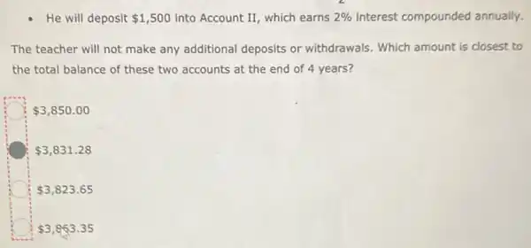 He will deposit 1,500 into Account II, which earns 2%  interest compounded annually.
The teacher will not make any additional deposits or withdrawals . Which amount is closest to
the total balance of these two accounts at the end of 4 years?
 3,850.00
 3,831.28
 3,823.65
 3,863.35