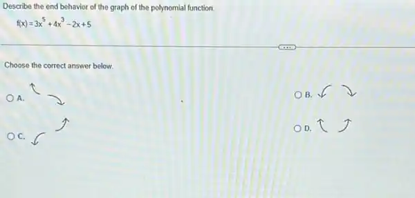 Describe the end behavior of the graph of the polynomial function
f(x)=3x^5+4x^3-2x+5
Choose the correct answer below.
A.
B.
C.
D. I