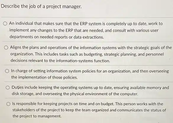 Describe the job of a project manager.
An individual that makes sure that the ERP system is completely up to date, work to
implement any changes to the ERP that are needed, and consult with various user
departments on needed reports or data extractions.
Aligns the plans and operations of the information systems with the strategic goals of the
organization. This includes tasks such as budgeting, strategic planning, and personnel
decisions relevant to the information-systems function.
In charge of setting information system policies for an organization, and then overseeing
the implementation of those policies.
Dutjes include keeping the operating systems up to date, ensuring available memory and
disk storage, and overseeing the physical environment of the computer.
Is responsible for keeping projects on time and on budget. This person works with the
stakeholders of the project to keep the team organized and communicates the status of
the project to management.