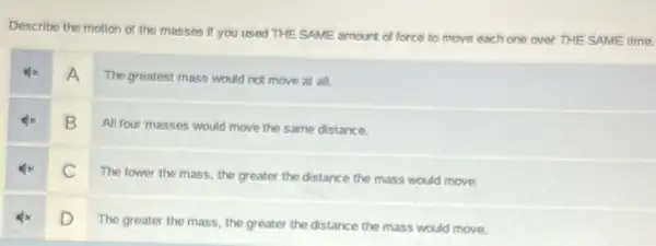 Describe the motion of the masses if you used THE SAME amount of force to move each one over THE SAME time.
A
The greatest mass would not move at all.
B
All four masses would move the same distance.
c
The lower the mass the greater the distance the mass would move.
D
The greater the mass the greater the distance the mass would move.