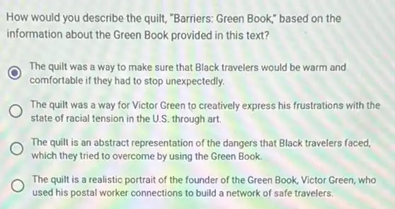 How would you describe the quilt, "Barriers: Green Book," based on the
information about the Green Book provided in this text?
The quilt was a way to make sure that Black travelers would be warm and
comfortable if they had to stop unexpectedly.
The quilt was a way for Victor Green to creatively express his frustrations with the
state of racial tension in the U.S. through art
The quilt is an abstract representation of the dangers that Black travelers faced.
which they tried to overcome by using the Green Book.
The quilt is a realistic portrait of the founder of the Green Book, Victor Green, who
used his postal worker connections to build a network of safe travelers.