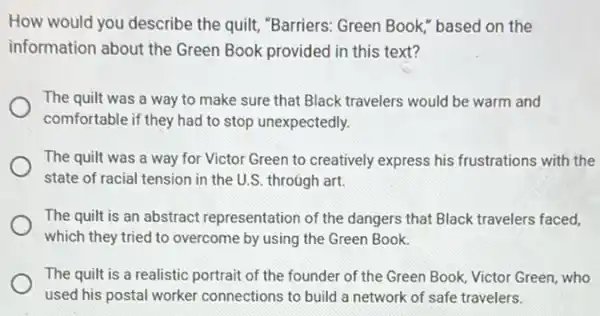 How would you describe the quilt, "Barriers: Green Book," based on the
information about the Green Book provided in this text?
The quilt was a way to make sure that Black travelers would be warm and
comfortable if they had to stop unexpectedly.
The quilt was a way for Victor Green to creatively express his frustrations with the
state of racial tension in the U.S. through art.
The quilt is an abstract representation of the dangers that Black travelers faced,
which they tried to overcome by using the Green Book.
The quilt is a realistic portrait of the founder of the Green Book, Victor Green, who
used his postal worker connections to build a network of safe travelers.