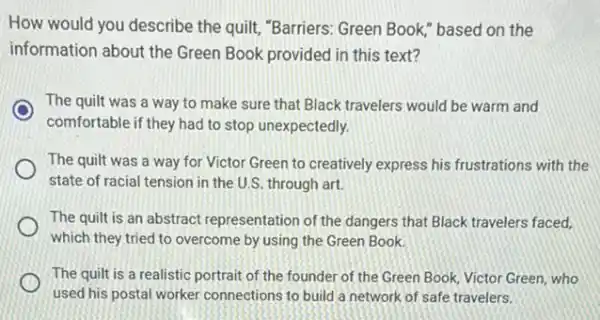 How would you describe the quitt, "Barriers: Green Book," based on the
information about the Green Book provided in this text?
The quilt was a way to make sure that Black travelers would be warm and
comfortable if they had to stop unexpectedly.
The quilt was a way for Victor Green to creatively express his frustrations with the
state of racial tension in the U.S. through art.
The quilt is an abstract representation of the dangers that Black travelers faced.
which they tried to overcome by using the Green Book.
The quilt is a realistic portrait of the founder of the Green Book, Victor Green, who
used his postal worker connections to build a network of safe travelers.