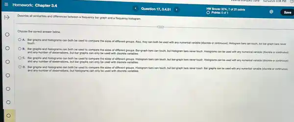 Describe all similarities and differences between a frequency bar graph and a frequency histogram.
Choose the correct answer below.
A. Bar graphs and histograms can both be used to compare the sizes of different groups.Also, they can both be used with any numerical variable (discrete or cont
touch.	continuous). Histogram bars can touch, but bar-graph bars never
B. Bar graphs and histograms can both be used to compare the sizes of different groups Bar-graph bars can touch.but histogram bars never touch. Histograms can
be used with any numerical variable (discrete or continuous) and any number of observations, but bar graphs can only be used with discrete variables.
C. Bar graphs and histograms can both be used to compare the sizes of different groups.Histogram bars can touch,but bar-graph bars never touch. Histograms can be used with any numerical variable (discrete or continuous)
and any number of observations, but bar graphs can only be used with discrete variables.
D. Bar graphs and histograms can both be used to compare the sizes of different groups. Histogram bars can touch, but bar-graph bars never touch. Bar graphs can be used with any numerical variable (discrete or continuous)
and any number of observations but histograms can only be used with discrete variables.