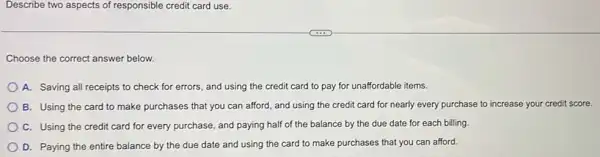 Describe two aspects of responsible credit card use.
Choose the correct answer below.
A. Saving all receipts to check for errors.and using the credit card to pay for unaffordable items.
B. Using the card to make purchases that you can afford, and using the credit card for nearly every purchase to increase your credit score.
C. Using the credit card for every purchase and paying half of the balance by the due date for each billing
D. Paying the entire balance by the due date and using the card to make purchases that you can afford.