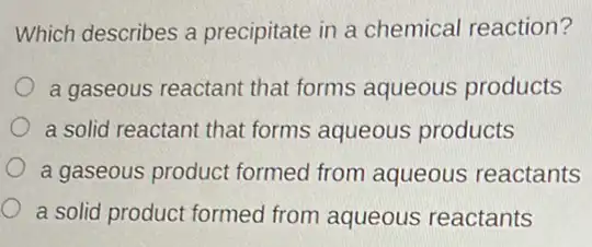 Which describes a precipitate in a chemical reaction?
a gaseous reactant that forms aqueous products
a solid reactant that forms aqueous products
a gaseous product formed from aqueous reactants
a solid product formed from aqueous reactants