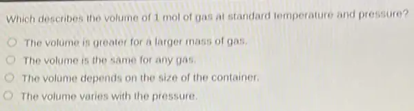 Which describes the volume of 1 mol of gas at standard temperature and pressure?
The volume is greater for a larger mass of gas.
The volume is the same for any gas
The volume depends on the size of the container.
The volume varies with the pressure.