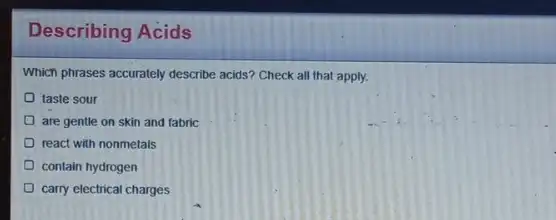 Describing Acids
Which phrases accurately describe acids? Check all that apply.
taste sour
are gentle on skin and fabric
react with nonmetals
contain hydrogen
carry electrical charges