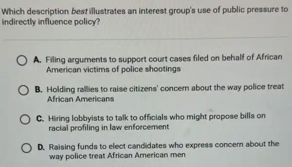 Which description best illustrates an interest group's use of public pressure to
indirectly influence policy?
A. Filing arguments to support court cases filed on behalf of African
American victims of police shootings
B. Holding rallies to raise citizens' concern about the way police treat
African Americans
C. Hiring lobbyists to talk to officials who might propose bills on
racial profiling in law enforcement
D. Raising funds to elect candidates who express concern about the
way police treat African American men