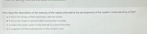 How does the description of the memory of the naked child add to the development of the reader's understanding of Dali?
A. It traces the history of Dali's fascination with the surreal.
B. It forces the reader to question Dalis perspective on reality.
C. It makes the reader aware of why Dali felt so scared all the time.
D. It suggests that Dali took pleasure in other people's pain.