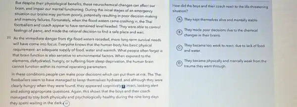 But despite their physiologica benefit, those neurochemical changes can affect our
brain, and impair our mental functioning. During the initial stages of an emergency
situation our brains may perform poorly, potentially resulting in poor decision-making
and memory failures. Fortunately when the flood waters came crashing in, the Thai
footballers and coach appear to have remained level headed. They were able to control
feelings of panic, and made the rational decision to find a safe place and wait.
(5) As the immediate danger from the flood waters receded, more long-term survival needs
will have come into focus. Everyche knows that the human body has basic physical
requirement: an adequate supply of food, water and warmth. What people often forget is
that brain function is also sonsitive to environmental factors. When exposed to the
elements, dehydrated, hungry, or suffering from sleep deprivation the human brain
cannot function within its normal operating parameters.
In these conditions people can make poor decisions which can put them at risk. The Thai
footballers seem to have managed to keep themselves hydrated, and although they were
clearly hungry when they were found, they appeared cognitivelyg intact, looking alert
and asking appropriate questions Again, this shows that the boys and their coach
managed to stay both physically and psychologically healthy during the nine long days
they spent waiting in the dark @2
How did the boys and their coach react to the life-threatening
situation?
A They kept themselves alive and mentally stable.
B
They made poor decisions due to the chemical
changes in their brains.
C
They became too weak to react, due to lack of food
and water.
D
trauma they went through.
They became physically and mentally weak from the