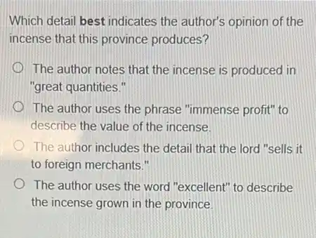 Which detail best indicates the author's opinion of the
incense that this province produces?
The author notes that the incense is produced in
"great quantities."
The author uses the phrase "immense profit" to
describe the value of the incense.
The author includes the detail that the lord "sells it
to foreign merchants."
The author uses the word "excellent" to describe
the incense grown in the province