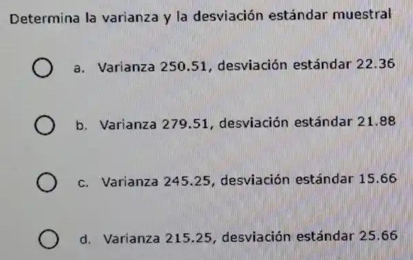 Determina la varianza y la desviación estándar muestral
a. Varianza 250.51 desviación estándar 2236
b. Varianza 279.51 , desviación estándar 21
c. Varianza 245.25 , desviación estándar 15 .66
d. Varianza 215.25 desviación estándar 25 .66