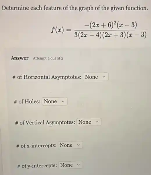 Determine each feature of the graph of the given function.
f(x)=(-(2x+6)^2(x-3))/(3(2x-4)(2x+3)(x-3))
Answer Attempt2 out of 2
# of Horizontal Asymptotes: square 
# of Holes: square 
# of Vertical Asymptotes: square 
# of x-intercepts: square 
# of y-intercepts: square