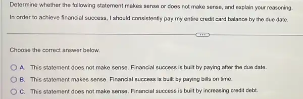 Determine whether the following statement makes sense or does not make sense, and explain your reasoning.
In order to achieve financial success, I should consistently pay my entire credit card balance by the due date.
Choose the correct answer below.
A. This statement does not make sense. Financial success is built by paying after the due date.
B. This statement makes sense. Financial success is built by paying bills on time.
C. This statement does not make sense. Financial success is built by increasing credit debt.