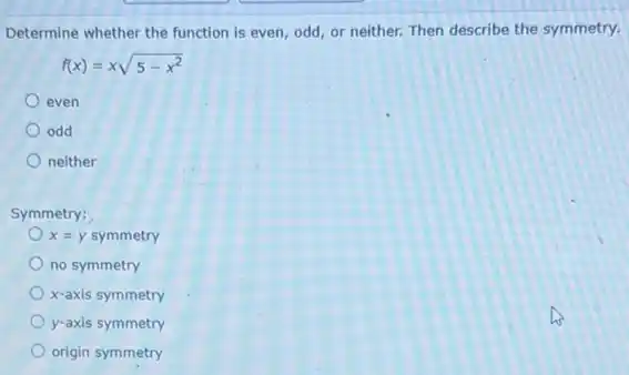 Determine whether the function is even, odd, or neither. Then describe the symmetry.
f(x)=xsqrt (5-x^2)
even
odd
neither
Symmetry:
x=y symmetry
no symmetry
x-axis symmetry
y-axis symmetry
origin symmetry