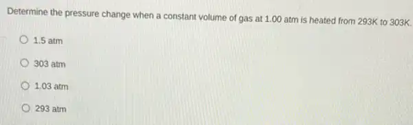 Determine the pressure change when a constant volume of gas at 1 .00 atm is heated from 293K to 303K.
1.5 atm
303 atm
1.03 atm
293 atm