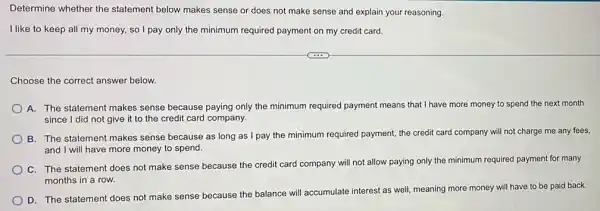 Determine whether the statement below makes sense or does not make sense and explain your reasoning.
I like to keep all my money, so I pay only the minimum required payment on my credit card.
Choose the correct answer below.
A. The statement makes sense because paying only the minimum required payment means that I have more money to spend the next month
since I did not give it to the credit card company.
B. The statement makes sense because as long as I pay the minimum required payment, the credit card company will not charge me any fees,
and I will have more money to spend.
C. The statement does not make sense because the credit card company will not allow paying only the minimum required payment for many
months in a row.
D. The statement does not make sense because the balance will accumulate interest as well, meaning more money will have to be paid back.