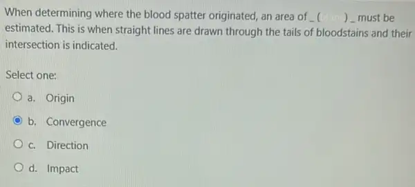 When determining where the blood spatter originated, an area of () - must be
estimated. This is when straight lines are drawn through the tails of bloodstains and their
intersection is indicated.
Select one:
a. Origin
b. Convergence
c. Direction
d. Impact