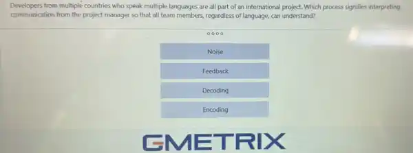 Developers from multiple countries who speak multiple languages are all part of an international project.Which process signifies interpreting
communication from the project manager so that all team members, regardless of language, can understand?
0000
Noise
Feedback
Decoding
Encoding