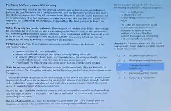 Developing Job Descriptions at GBC Marketing
Job descriptions help articulate the most important outcomes nooded from an employee porforming a
particular job. Job descriptions are a communication tool to tell employees where their jobs stop and the
jobs of other employees start. They tell employees where their jobn fit within the overall dopartment and
the overall company. They help employees from other departments who must work with the now here to
understand the boundaries of the new person's responsibilities Use these gudotinos to develop job
descriptions
Gather the appropriate people for the task. The manager of the now hire likes the load in developing
job description, but other employees who are performing similar jobs can contribute to its development,
too. Additionally, if the position is now and will relieve current employees of workload, they should be part
of tho discussion. If tho position is a first (nover existed within the company testore), the company
management will likely be involved in developing the job description
Perform a job analysis.As much data as possible is nooded to develop a job description The job
analysis may include
the responsibities of current employees;
internot research and sample job descriptions online highlighting similar jobs:
an analysis of the work duties, tasks, and responsibilities of the employee filling the position,
research and sharing with other comparies that have similar jotn; and
articulation of the most important outcomes or contributions nooded from the position
Write the job description Human Resources expects that the normal parts of the job description be
provided to them. They then prefer to develop the final format conguent with other job doscriptions across
the company
These are the normal components of the job description overall position discription with genoral areas of
responsibility listed, essential functions of the job describod with examples of each, required knowledge,
skills, and abilities; required education and work and training experience; a description of the physical
demands; and a description of the work environment.
Review the job description periodically to make sure it accurately reflects what the employee is doing
and your expectations of the employee If the duties or workload of the employee are in question, first
review the job description
Use the job description as a basis for the employee development plan (EDP)An employee's job
description is integral to the development at his or her quarterly employee divelogment plan
You are a padicity
Sudject Ming committen ageores
The laskyet has been approved to add
mather lovel two palicist to your
department to relieve the howevy
of the current loved two
padicist. Please processl with creating
a job doscription for the position
Based on the dexuments slown, who else should
help in creating the list of chices and skills included
in the job description?
A The cument lovel two puticist
B. The employee leaving the position
C Employeen from other
departments
manager
E. The compory management