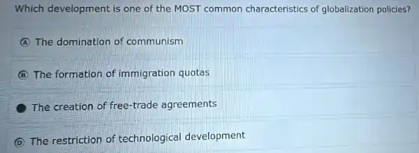 Which development is one of the MOST common characteristics of globalization policies?
(A) The domination of communism
(B) T formation of immigration quotas
creation of free-trade agreements
(D) T restriction of technological development