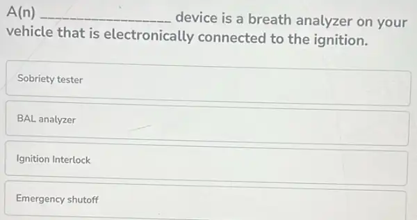 A(n) __ device is a breath analyzer on your
vehicle that is electronically connected to the ignition.
Sobriety tester
BAL analyzer
Ignition Interlock
Emergency shutoff