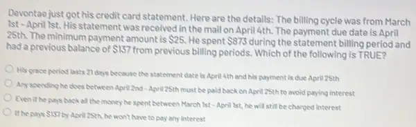 Devontaejust got his credit card statement. Here are the details: The billing cycle was from March
1st - April 1st.His statement was received in the mail on April 4th. The payment due date is April
28th. The minimum payment amount is 25 He spent 875 during the statement billing period and
had a previous balance of 157
from previous billing periods.Which of the following is TRUE?
His grace period lasts 21 days because the statement date is April 4th and his payment is due April 25th
Any spending he cloes between April 2nd-April 25th must be paid back on April 25th to avoid paying interest
Evenithe pays backar the money he spent between March lst-April lst he will still be charged interest
the pays 157
y April2Sth, he won't have to pay any interest