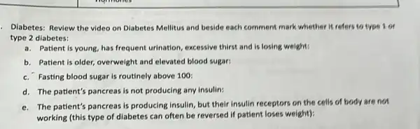 - Diabetes: Review the video on Diabetes Mellitus and beside each comment mark whether it refers to type 1 or
type 2 diabetes:
a. Patient is young, has frequent urination, excessive thirst and is losing weight:
b. Patient is older,overweight and elevated blood sugar:
c. Fasting blood sugar Is routinely above 100;
d. The patient's pancreas is not producing any insulin:
e. The patient's pancreas is producing insulin, but their insulin receptors on the cells of body are not
working (this type of diabetes can often be reversed if patient loses weight):