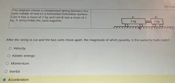 The diagram shows a compressed spring between two
carts initially at rest on a horizontal frictionless surface.
Cart A has a mass of 2 kg and cart B has a mass of 1
kg. A string holds the carts together.
After the string is cut and the two carts move apart, the magnitude of which quantity is the same for both carts?
Velocity
Kinetic energy
Momentum
Inertia
Acceleration