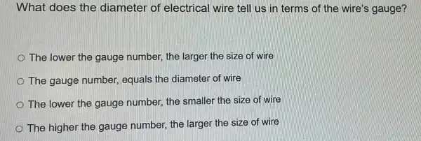 What does the diameter of electrical wire tell us in terms of the wire's gauge?
The lower the gauge number, the larger the size of wire
The gauge number,equals the diameter of wire
The lower the gauge number, the smaller the size of wire
The higher the gauge number, the larger the size of wire