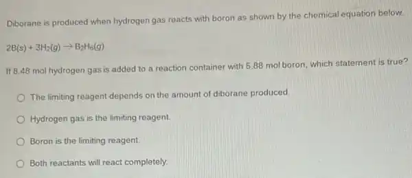 Diborane is produced when hydrogen gas reacts with boron as shown by the chemical equation below.
2B(s)+3H_(2)(g)arrow B_(2)H_(6)(g)
If 8.48 mol hydrogen gas is added to a reaction container with 5.88 mol boron, which statement is true?
The limiting reagent depends on the amount of diborane produced.
Hydrogen gas is the limiting reagent.
Boron is the limiting reagent.
Both reactants will react completely.