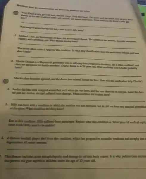 Diceetions: Read the scenarion below and answer the questions that follow.
Kayla's baby girl was born, the had a large, Quick-filled head. The docuse said the would need surgery imme.
have?
so that she would not suffer with seizures and menual retardation. What condition did Kayta's baby girl
__
to have
__
rigidity, and a shutting gait. What disease do they have?
__
does it help?	what drag classification does this
__
3. Charlie Thomas is a 58-year-old gentleman who is softering from progressive dementia. He is often confused, and
does not recognize his family members. Charlie thinks he is 38 years old. What condition does Charlie probably have?
__
Charlie often becomes agitated.and the doctor has ordered Butisol for him.How will this medication help Charlie?
__
4.Andrea had the cord wrapped around ber neck when she was born ,and she was deprived of oxygen. Later the doc
for told her mother she had soffered brain damage. What condition did Andrea have?
__
Billy was born with a condition in which the veriebra was not complete, but he did not have any contavant protrusion
at the spine. What condition did Billy have?
__
Due to this condition.Billy suffered from paraplegia.Explain what this condition is. What piece of medical equity
ment would Billy need to be mobile?
__
6. Alamous baseball player died from this condition, which has progressive mosscolar weakness and atrophy due t
degeneration of motor neurons.
__
1. This disease includes acute enceptsalopathy and damage to vacious body organm. It is why pedianciars recom
that parents not give aspirin to children under the age of 15 years old.
__