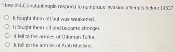 How did.Constantinople respond to numerous invasion attempts before 1453?
It fought them off but was weakened.
It fought them off and became stronger.
It fell to the armies of Ottoman Turks.
It fell to the armies of Arab Muslims.