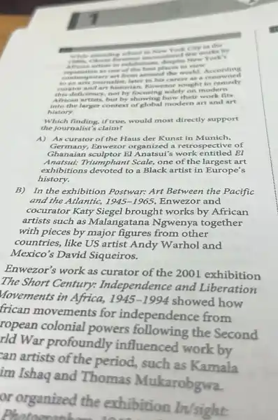 didn't the structing school as New York City or the
june
Afri an artists in reputation is one of the best places to view
contemporary art from around the world. to an arts journalist, later in his the world. Accounted
curator and art historian, Enweror sought to remedy
this deficiency, not by focusing solely on modern
African artists, but by showing how their work fits
into the larger context of global modern art and art
history.
Which finding, if true,would most directly support
the journalist's claim?
A)As curator of the Haus der Kunst in Munich,
Germany, Enwezo r organized a retrospective of
Ghanaian sculptor El Anatsui's work entitled El
Anatsui: Triumphant Scale, one of the largest art
exhibitions devoted to a Black artist in Europe's
history.
B) In the exhibition Postwar: Art Between the Pacific
and the Atlantic, 1945-1965 Enwezor and
cocurator Katy Siegel brought works by African
artists such as Malangatana Ngwenya together
with pieces by major figures from other
countries, like US artist Andy Warhol and
Mexico's David Siqueiros.
Enwezor's work as curator of the 2001 exhibition
The Short Century:Independence and Liberation
Movements in Africa,
1945-1994
showed how
frican movements for independence from
ropean colonial powers following the Second
rld War profoundly influenced work by
can artists of the period, such as Kamala
im Ishaq and Thomas Mukarobgwa.
or organized the exhibition In/sight: