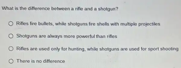 What is the difference between a rifle and a shotgun?
Rifles fire bullets, while shotguns fire shells with multiple projectiles
Shotguns are always more powerful than rifles
Rifles are used only for hunting, while shotguns are used for sport shooting
There is no difference