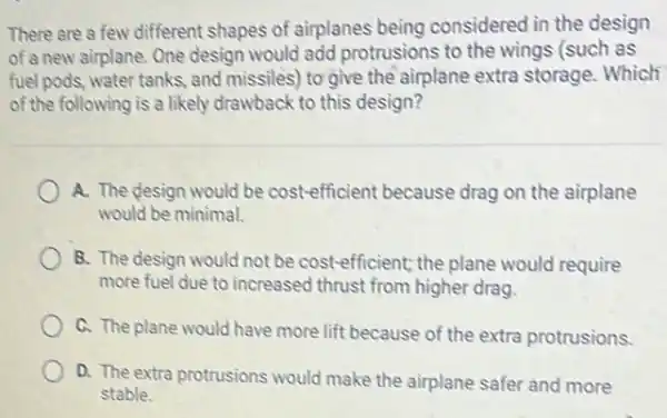 There are a few different shapes of airplanes being considered in the design
of a new airplane One design would add protrusions to the wings (such as
fuel pods, water tanks and missiles) to give the airplane extra storage Which
of the following is a likely drawback to this design?
A. The design would be cost-efficient because drag on the airplane
would be minimal.
B. The design would not be cost-efficient the plane would require
more fuel due to increased thrust from higher drag.
C. The plane would have more lift because of the extra protrusions.
D. The extra protrusions would make the airplane safer and more
stable.