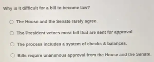 Why is it difficult for a bill to become law?
The House and the Senate rarely agree.
The President vetoes most bill that are sent for approval
The process includes a system of checks balances.
Bills require unanimous approval from the House and the Senate.