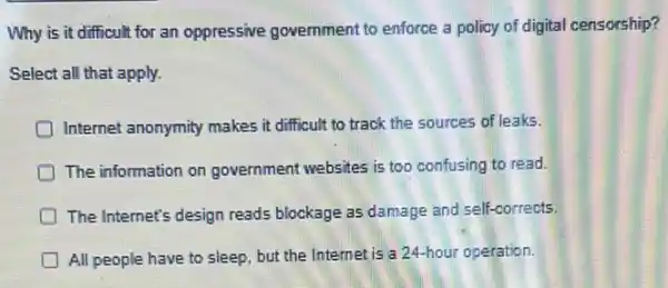 Why is it difficult for an oppressive government to enforce a policy of digital censorship?
Select all that apply.
Internet anonymity makes it difficult to track the sources of leaks.
The information on government websites is too confusing to read.
The Internet's design reads blockage as damage and self-corrects.
All people have to sleep, but the Internet is a 24-hour operation.