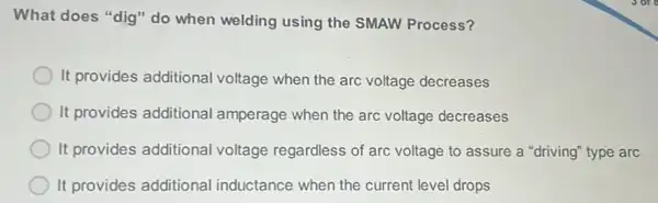 What does "dig" do when welding using the SMAW Process?
It provides additional voltage when the arc voltage decreases
It provides additional amperage when the arc voltage decreases
It provides additional voltage regardless of arc voltage to assure a "driving" type arc
It provides additional inductance when the current level drops