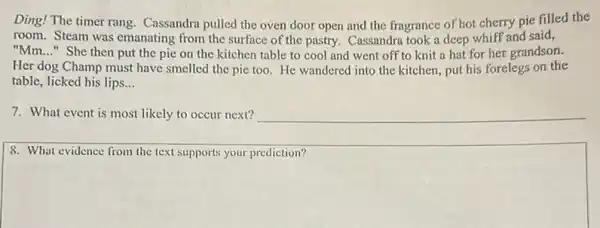 Ding! The timer rang Cassandra pulled the oven door open and the fragrance of hot cherry pie filled the
room. Steam was emanating from the surface of the pastry. Cassandra took a deep whiff and said,
"Mm. __ " She then put the pie on the kitchen table to cool and went off to knit a hat for her grandson.
Her dog Champ must have smelled the pie too. He wandered into the kitchen, put his forelegs on the
table, licked his lips. __
7. What event is most likely to occur next? __
8. What evidence from the text supports your prediction?