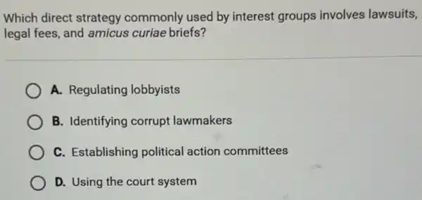 Which direct strategy commonly used by interest groups involves lawsuits,
legal fees, and amicus curiae briefs?
A. Regulating lobbyists
B. Identifying corrupt lawmakers
C. Establishing political action committees
D. Using the court system