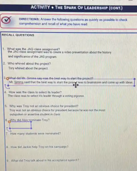 DIRECTIONS: Answer the following questions as quickly as possible to check
comprehension and recall of what,you have road.
RECALL QUESTIONS
11. What was the JAG class assignment?
the JAG class assignment was to create a video presentation about the history
and significance of the JAG program
2. Who whined about the project?
Tory whined about the project.
3. C) Whatdid Mr.Simms-say-was the bost way to start the project?
Mr. Simms said that the best way to start the project, was to brainstorm and come up with ideas.
4. How was the class to select its leader?
The class was to select it's leader through a voting ptpcess
5. Why was Troy not an obvious choice for president?
Troy was not an obvious choice for president because he was not the most
outspoken or assertive student in class
0. Why did Alexnominate Troy?
square 
7. How many students were nominated?
8. How did Jackie help Troy on his campaign?
9. What did Troy talk about in his accoptance speech?