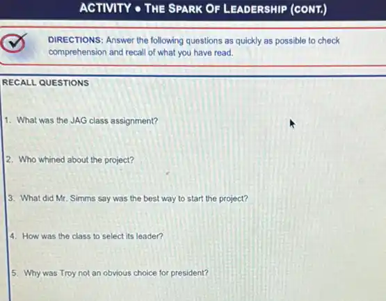 DIRECTIONS: Answer the following questions as quickly as possible to check
comprehension and recall of what you have read.
RECALL QUESTIONS
1. What was the JAG class assignment?
2. Who whined about the project?
3. What did Mr. Simms say was the best way to start the project?
4. How was the class to select its leader?
5. Why was Troy not an obvious choice for president?