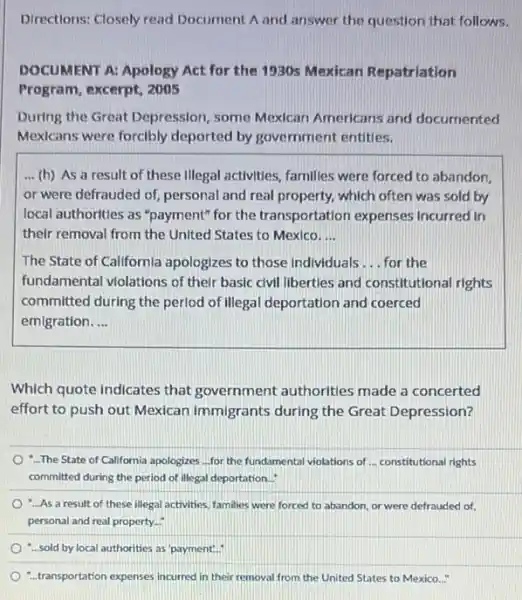 Directions: Closely read Document A and answer the question that follows.
DOCUMENT A: Apology Act for the 1930s Mexican Repatriation
Program, excerpt, 2005
During the Great Depression , some Mexican Americans and documented
Mexicans were forcibly deported by government entities.
... (h) As a result of these illegal activities families were forced to abandon.
or were defrauded of personal and real property.which often was sold by
local authorities as "payment"for the transportation expenses Incurred in
their removal from the United States to Mexico. __
The State of Californla apologizes to those individuals __ for the
fundamental violations of their basic civil liberties and constitutional rights
committed during the perlod of Illegal deportation and coerced
emigration __
Which quote indicates that government authorities made a concerted
effort to push out Mexican immigrants during the Great Depression?
-The State of California apologizes ...for the fundamental violations of ... constitutional rights
committed during the period of illegal deportation...
-...As a result of these illegal activities, families were forced to abandon or were defrauded of,
personal and real property.
-...sold by local authorities as 'payment".
-. transportation expenses incurred in their removal from the United States to Mexico..."