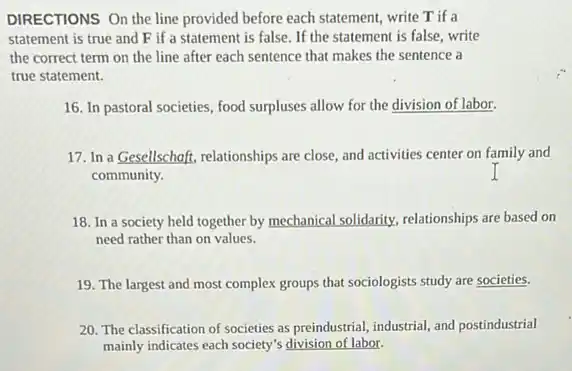 DIRECTIONS On the line provided before each statement write T if a
statement is true and F if a statement is false. If the statement is false, write
the correct term on the line after each sentence that makes the sentence a
true statement.
16. In pastoral societies food surpluses allow for the division of labor.
17. In a Gesellschaft relationships are close, and activities center on family and
community.
18. In a society held together by mechanical solidarity, relationships are based on
need rather than on values.
19. The largest and most complex groups that sociologists study are societies.
20. The classification of societies as preindustrial, industrial and postindustrial
mainly indicates each society's division of labor.